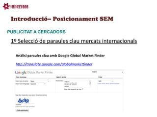 Introducció– Posicionament SEM

PUBLICITAT A CERCADORS

 1º Selecció de paraules clau mercats internacionals

   Anàlisi paraules clau amb Google Global Market Finder

   http://translate.google.com/globalmarketfinder
 