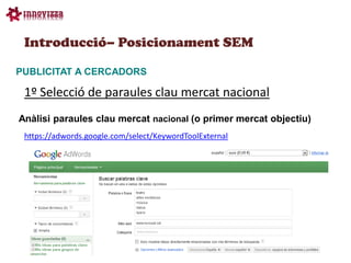 Introducció– Posicionament SEM

PUBLICITAT A CERCADORS

 1º Selecció de paraules clau mercat nacional
Anàlisi paraules clau mercat nacional (o primer mercat objectiu)
 https://adwords.google.com/select/KeywordToolExternal
 