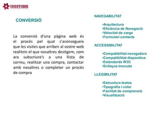NAVEGABILITAT
 CONVERSIÓ
                                                •Arquitectura
                                                •Eficiència de Navegació
                                                •Velocitat de carga
La conversió d'una pàgina web és                •Formulari contacte
el procés pel qual s'aconsegueix
que les visites que arriben al vostre web   ACCESSIBILITAT
realitzin el que nosaltres desitgem, com        •Compatibilitat navegadors
ara subscriure’s a una llista de                •Compatibilitat dispositius
correu, realitzar una compra, contactar         •Estàndards W3C
amb nosaltres o completar un procés             •Enllaços trencats
de compra                                   LLEGIBILITAT

                                                •Estructura textos
                                                •Tipografia i color
                                                •Facilitat de comprensió
                                                •Visualització
 