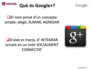 Què és Google+?

  El nom prové d'un concepte
simple: afegir, SUMAR, AGREGAR



D'això es tracta, d’ INTEGRAR
serveis en un món SOCIALMENT
          CONNECTAT



                                 Existaya.com
 