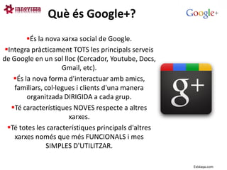 Què és Google+?
         És la nova xarxa social de Google.
 Integra pràcticament TOTS les principals serveis
de Google en un sol lloc (Cercador, Youtube, Docs,
                     Gmail, etc).
    És la nova forma d'interactuar amb amics,
    familiars, col·legues i clients d'una manera
         organitzada DIRIGIDA a cada grup.
   Té característiques NOVES respecte a altres
                       xarxes.
  Té totes les característiques principals d'altres
    xarxes només que més FUNCIONALS i mes
                SIMPLES D'UTILITZAR.

                                                       Existaya.com
 