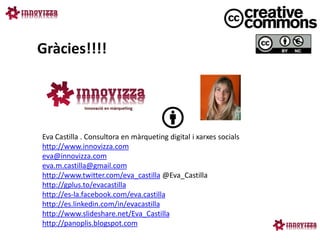 Gràcies!!!!




Eva Castilla . Consultora en màrqueting digital i xarxes socials
http://www.innovizza.com
eva@innovizza.com
eva.m.castilla@gmail.com
http://www.twitter.com/eva_castilla @Eva_Castilla
http://gplus.to/evacastilla
http://es-la.facebook.com/eva.castilla
http://es.linkedin.com/in/evacastilla
http://www.slideshare.net/Eva_Castilla
http://panoplis.blogspot.com
 