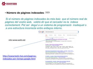• Número de pàgines indexades: ???

   Si el número de pàgines indexades és més baix que el número real de
  pàgines del vostre web, voldrà dir que el cercador no la indexa
  correctament. Pot ser degut a un sistema de programació inadequat o
   a una estructura incorrecte entre enllaços interns.



     site:www.web.ext




http://www.tools-live.com/paginas-
indexadas-por-tiempo-google.html
 