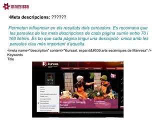 •Meta descripcions: ??????

Permeten influenciar en els resultats dels cercadors. Es recomana que
les paraules de les meta descripcions de cada pàgina sumin entre 70 i
160 lletres. Es bo que cada pàgina tingui una descripció única amb les
paraules clau més important d’aquella.
<meta name="description" content="Kursaal, espai d'arts escèniques de Manresa" />
Keywords
Title
 