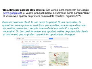 •Resultats per paraula clau estrella: A la versió local espanyola de Google
(www.google.es), el vostre principal mercat actualment, per la paraula “Clau”
el vostre web apareix en primera posició dels resultats orgànics????
Quan un potencial client fa una cerca és perquè té una necessitat. Si
apareixem en les primeres posicions per aquelles paraules que descriuen
els vostres productes o serveis estem oferint una solució a aquesta
necessitat. Un bon posicionament ens aportarà visites de potencials clients
al nostre web que es poden convertir en oportunitats de negoci.
 