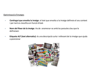 Optimització d’Imatges
 Contingut que envolta la imatge: el text que envolta a la imatge defineix el seu context
i per tant es classifica en funció d’això
 Nom del fitxer de la imatge: Ha de anomenar-se amb les paraules clau que la
defineixen
 Etiqueta ALT (text alternatiu): és una descripció curta i rellevant de la imatge que ajuda
a posicionar
 