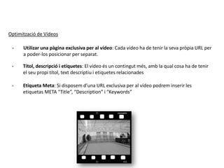Optimització de Vídeos
 Utilizar una pàgina exclusiva per al vídeo: Cada vídeo ha de tenir la seva pròpia URL per
a poder-los posicionar per separat.
 Títol, descripció i etiquetes: El vídeo és un contingut més, amb la qual cosa ha de tenir
el seu propi títol, text descriptiu i etiquetes relacionades
 Etiqueta Meta: Si disposem d’una URL exclusiva per al vídeo podrem inserir les
etiquetas META “Title”, “Description” i “Keywords”
 