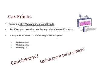 Cas Pràctic
• Entrar en http://www.google.com/trends
 Fer filtre per a resultats en Espanya dels darrers 12 mesos
 Comparar els resultats de les següents cerques:
 Marketing digital
 Marketing online
 Marketing 2.0
 