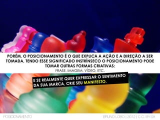 PORÉM, O POSICIONAMENTO É O QUE EXPLICA A AÇÃO E A DIREÇÃO A SER
TOMADA, TENDO ESSE SIGNIFICADO INSTRÍNSECO O POSICIONAMENTO PODE
TOMAR OUTRAS FORMAS CRIATIVAS:
FRASE, IMAGEM, VÍDEO, ETC.
E SE REALMENTE QUER EXPRESSAR O SENTIMENTO
DA SUA MARCA, CRIE SEU MANIFESTO.
POSICIONAMENTO BRUNO LOBO | 2012 | C.C. BY-SA
 