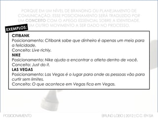 PORQUE EM UM NÍVEL DE BRANDING OU PLANEJAMENTO DE
COMUNICAÇÃO, ESSE POSICIONAMENTO SERÁ TRADUZIDO POR
UM CONCEITO COM O APEGO ESSENCIAL SOBRE A IDENTIDADE.
UM OUTRO MOVIMENTO A SER DADO NO PROCESSO.
EXEMPLOS:
CITIBANK
Posicionamento: Citibank sabe que dinheiro é apenas um meio para
a felicidade.
Conceito: Live richly.
NIKE
Posicionamento: Nike ajuda a encontrar o atleta dentro de você.
Conceito: Just do it.
LAS VEGAS
Posicionamento: Las Vegas é o lugar para onde as pessoas vão para
curtir sem limites.
Conceito: O que acontece em Vegas fica em Vegas.
POSICIONAMENTO BRUNO LOBO | 2012 | C.C. BY-SA
 