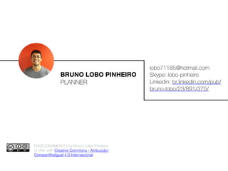 BRUNO LOBO PINHEIRO
PLANNER
lobo71185@hotmail.com
Skype: lobo-pinheiro
Linkedin: br.linkedin.com/pub/
bruno-lobo/23/891/375/
POSCIONAMENTO by Bruno Lobo Pinheiro
is offer with Creative Commons - Atribuição-
CompartilhaIgual 4.0 Internacional.
 