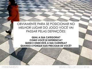 OBVIAMENTE PARA SE POSICIONAR NO
MELHOR LUGAR DO JOGO VOCÊ VAI
PASSAR PELAS DEFINIÇÕES:
QUAL A SUA CATEGORIA?
COMO VOCÊ SE DIFERENCIA?
QUEM E ONDE ESTÁ A SUA CLIENTELA?
QUANDO E PORQUE ELES PRECISAM DE VOCÊ?
POSICIONAMENTO BRUNO LOBO | 2012 | C.C. BY-SA
 