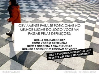 OBVIAMENTE PARA SE POSICIONAR NO
MELHOR LUGAR DO JOGO VOCÊ VAI
PASSAR PELAS DEFINIÇÕES:
QUAL A SUA CATEGORIA?
COMO VOCÊ SE DIFERENCIA?
QUEM E ONDE ESTÁ A SUA CLIENTELA?
QUANDO E PORQUE ELES PRECISAM DE VOCÊ?
MAS A PERGUNTA DIFERENCIAL QUE
DEVE SER GERADA E RESPONDIDA É...
POSICIONAMENTO BRUNO LOBO | 2012 | C.C. BY-SA
 