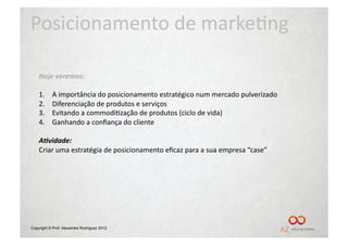 Posicionamento	
  de	
  marke/ng	
  

    Hoje	
  veremos:	
  

    1.    	
  A	
  importância	
  do	
  posicionamento	
  estratégico	
  num	
  mercado	
  pulverizado	
  
    2.    	
  Diferenciação	
  de	
  produtos	
  e	
  serviços	
  
    3.    	
  Evitando	
  a	
  commodi/zação	
  de	
  produtos	
  (ciclo	
  de	
  vida)	
  
    4.    	
  Ganhando	
  a	
  conﬁança	
  do	
  cliente	
  

    A,vidade:	
  
    Criar	
  uma	
  estratégia	
  de	
  posicionamento	
  eﬁcaz	
  para	
  a	
  sua	
  empresa	
  “case”	
  




Copyright © Prof. Alexandre Rodriguez 2012
 