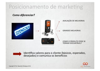 Posicionamento	
  de	
  marke/ng	
  
       Como	
  diferenciar?	
  
                                                                          AVALIAÇÃO	
  DE	
  MELHORIAS	
  



                                                                          GRANDES	
  MELHORIAS	
  




                                                                          COMO	
  O	
  PRODUTO	
  PODE	
  SE	
  
                                                                          TORNAR	
  DESCARTÁVEL?	
  




                            Iden/ﬁca	
  valores	
  para	
  o	
  cliente	
  (básicos,	
  esperados,	
  
                            desejados)	
  e	
  comunica	
  os	
  beneUcios	
  


Copyright © Prof. Alexandre Rodriguez 2012
 