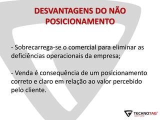 DESVANTAGENS DO NÃO
POSICIONAMENTO
- Sobrecarrega-se o comercial para eliminar as
deficiências operacionais da empresa;
- Venda é consequência de um posicionamento
correto e claro em relação ao valor percebido
pelo cliente.
 