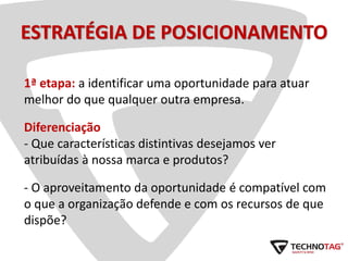 ESTRATÉGIA DE POSICIONAMENTO
1ª etapa: a identificar uma oportunidade para atuar
melhor do que qualquer outra empresa.
Diferenciação
- Que características distintivas desejamos ver
atribuídas à nossa marca e produtos?
- O aproveitamento da oportunidade é compatível com
o que a organização defende e com os recursos de que
dispõe?
 