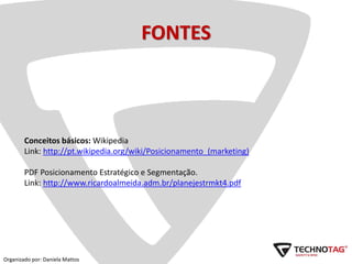 FONTES
Conceitos básicos: Wikipedia
Link: http://pt.wikipedia.org/wiki/Posicionamento_(marketing)
PDF Posicionamento Estratégico e Segmentação.
Link: http://www.ricardoalmeida.adm.br/planejestrmkt4.pdf
Organizado por: Daniela Mattos
 