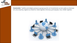 Stakeholder: “público estratégico; pessoa ou grupo que fez um investimento ou tem ações ou interesse
em uma empresa, negócio ou indústria. Stake significa interesse, participação, risco. Holder significa
 