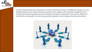 É a partir destes pilares que construímos o nosso Portfolio de serviços. Trabalhamos focados em uma
relação duradoura com nossos clientes e parceiros. Para chegar a este resultado mergulhamos em
um profundo estudo daquele que iremos atender, buscando compreender seus valores, objetivos e
sua linha de comunicação. Só assim é que podemos garantir uma entrega acima das expectativas.
 