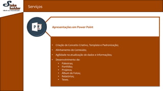 Serviços
• Criação de Conceito Criativo, Template e Padronização;
• Alinhamento de Conteúdo;
• Agilidade na atualização de dados e informações;
• Desenvolvimento de:
• Palestras;
• Portfólio;
• Projetos;
• Álbum de Fotos;
• Relatórios;
• Teses.
Apresentações em Power Point
 
