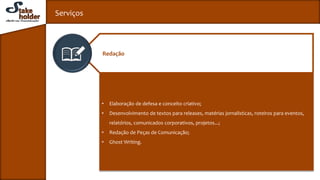 Serviços
• Elaboração de defesa e conceito criativo;
• Desenvolvimento de textos para releases, matérias jornalísticas, roteiros para eventos,
relatórios, comunicados corporativos, projetos...;
• Redação de Peças de Comunicação;
• Ghost Writing.
Redação
 