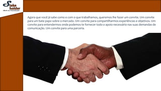 Agora que você já sabe como e com o que trabalhamos, queremos lhe fazer um convite. Um convite
para um bate papo sobre o mercado. Um convite para compartilharmos experiências e objetivos. Um
convite para entendermos onde podemos te fornecer todo o apoio necessário nas suas demandas de
comunicação. Um convite para uma parceria.
 
