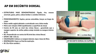 ESTRUTURAS MAIS DEMONSTRADAS: Fígado, rins, massas
anormais, gases, pelve, coluna lombar e costelas inferiores.
POSICIONAMENTO: Supino, pernas estendidas, braços ao longo do
corpo
Plano médio sagital alinhado e centralizado com a linha media
Pelve sem rotação ( EIAS equidistantes a superfície da mesa)
Centro do RI esta ao nível das cristas ilíacas , garantindo que a
margem superior da sínfise púbica esteja incluída na margem inferior
do RI.
RC: Perpendicular ao centro do RI (nível das cristas ilíacas)
DFOFI: 100 -110 cm.
COLIMAÇÃO: Colimar as margens laterais, topo e base do filme.
RESPIRAÇÃO: Expor ao final da expiração.
RI: 35x 43cm sentido L
AP EM DECÚBITO DORSAL
 
