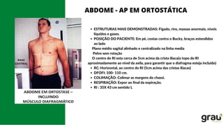 ESTRUTURAS MAIS DEMONSTRADAS: Fígado, rins, massas anormais, níveis
líquidos e gases.
POSIÇÃO DO PACIENTE: Em pé, costas contra o Bucky, braços estendidos
ao lado
RC: Horizontal, ao centro do RI (5cm acima das cristas ilíacas)
DFOFI: 100- 110 cm.
COLIMAÇÃO: Colimar as margens do chassi.
RESPIRAÇÃO: Expor ao final da expiração.
RI : 35X 43 cm sentido L
Plano médio sagital alinhado e centralizado na linha media
Pelve sem rotação
O centro do RI esta cerca de 5cm acima da crista ilíaca(o topo do RI
aproximadamente ao nível da axila, para garantir que o diafragma esteja incluído)
ABDOME - AP EM ORTOSTÁTICA
 