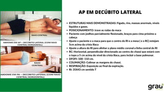 ESTRUTURAS MAIS DEMONSTRADAS: Fígado, rins, massas anormais, níveis
líquidos e gases.
POSICIONAMENTO: trave as rodas da maca
Paciente com joelhos parcialmente flexionado, braços para cima próximo a
cabeça
Ajuste o paciente e a maca para que o centro do RI e a mesa ( e o RC) estejam
5cm acima da crista ilíaca
Ajuste a altura do RI para alinhar o plano médio coronal a linha central do RI
RC: Horizontal, perpendicular direcionado ao centro do chassi que estará com
o topo a 5 cm acima do nível da crista ilíaca, para incluir a base pulmonar.
DFOFI: 100- 110 cm.
COLIMAÇÃO: Colimar as margens do chassi.
RESPIRAÇÃO: Exposição ao final da expiração.
RI: 35X43 cm sentido T
AP EM DECÚBITO LATERAL
 