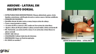 ABDOME - LATERAL EM
DECÚBITO DORSAL
ESTRUTURAS MAIS DEMONSTRADAS: Massas abdominais, gases, níveis
líquidos, aneurismas, calcificação da aorta e outros vasos e hérnias umbilicais.
POSIÇÃO DO PACIENTE:
Decúbito dorsal, de lado contra a mesa, braços acima da cabeça .
Trave a maca( prenda as rodas)
O centro do RI e a mesa (e o RC ) estão em 5cm acima da crista ilíaca.
Ajuste a altura do RI para alinhar o plano coronal médio a linha central do RI
RC: Horizontal , ao centro do RI e mesa ( 5 cm acima das cristas ilíacas no
plano coronal)
DFOFI: 100-110 cm
COLIMAÇÃO: Colimar toda área de interesse.
RESPIRAÇÃO: Expor ao final da expiração.
RI: 35X43 cm sentido T
 
