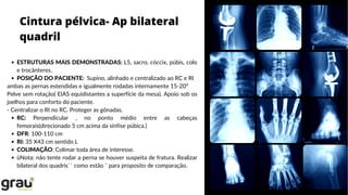 Cintura pélvica- Ap bilateral
quadril
ESTRUTURAS MAIS DEMONSTRADAS: L5, sacro, cóccix, púbis, colo
e trocânteres.
POSIÇÃO DO PACIENTE: Supino, alinhado e centralizado ao RC e RI
RC: Perpendicular , no ponto médio entre as cabeças
femorais(direcionado 5 cm acima da sínfise púbica.)
DFR: 100-110 cm
RI: 35 X43 cm sentido L
COLIMAÇÃO: Colimar toda área de interesse.
üNota: não tente rodar a perna se houver suspeita de fratura. Realizar
bilateral dos quadris`` como estão ¨ para proposito de comparação.
ambas as pernas estendidas e igualmente rodadas internamente 15-20º
Pelve sem rotação( EIAS equidistantes a superfície da mesa). Apoio sob os
joelhos para conforto do paciente.
- Centralizar o RI no RC. Proteger as gônadas.
 