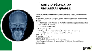 CINTURA PÉLVICA –AP
UNILATERAL QUADRIL
Centralizar o colo femoral no RC. Pode ser colocado apoio sob os joelhos
para conforto do paciente.
Centralizar o RI no RC.
RC: Perpendicular , no colo femoral ponto médio entre as cabeças
femorais(direcionado 5 cm acima da sínfise púbica.)
-ESTRUTURAS MAIS DEMONSTRADAS: Acetábulo, cabeça, colo e trocânter
maior.
POSIÇÃO DO PACIENTE: Supino, pernas estendidas e rodadas internamente
15-20º.
Proteger as gônadas.
DFR: 100-110 cm
RI: 24 X30 cm sentido T
COLIMAÇÃO: Colimar toda área de interesse.
Nota: Para possível fratura de quadril, fazer AP bilateral dos quadris para
comparação .
 