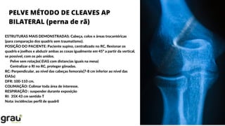 PELVE MÉTODO DE CLEAVES AP
BILATERAL (perna de rã)
ESTRUTURAS MAIS DEMONSTRADAS: Cabeça, colos e áreas trocantéricas
(para comparação dos quadris sem traumatismo).
POSIÇÃO DO PACIENTE: Paciente supino, centralizado no RC, flexionar os
quadris e joelhos e abduzir ambas as coxas igualmente em 45º a partir da vertical,
se possível, com os pés unidos.
Pelve sem rotação( EIAS com distancias iguais na mesa)
Centralizar o RI no RC, proteger gônadas.
RC: Perpendicular, ao nível das cabeças femorais(7-8 cm inferior ao nível das
EIASs)
DFR: 100-110 cm.
COLIMAÇÃO: Colimar toda área de interesse.
RESPIRAÇÃO : suspender durante exposição
RI: 35X 43 cm sentido T
Nota: incidências perfil de quadril
 