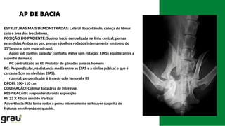 AP DE BACIA
ESTRUTURAS MAIS DEMONSTRADAS: Lateral do acetábulo, cabeça do fêmur,
colo e área dos trocânteres.
POSIÇÃO DO PACIENTE: Supino, bacia centralizada na linha central, pernas
estendidas.Ambos os pes, pernas e joelhos rodados internamente em torno de
15º(segurar com esparadrapo).
Apoio sob joelhos para dar conforto. Pelve sem rotação( EIASs equidistantes a
superfie da mesa)
RC centralizado ao RI. Protetor de gônadas para os homens
RC: Perpendicular, na distancia media entre as EIAS e a sínfise púbica( o que é
cerca de 5cm ao nível das EIAS).
rizontal, perpendicular á área do colo femoral e RI
DFOFI: 100-110 cm
COLIMAÇÃO: Colimar toda área de interesse.
RESPIRAÇÃO : suspender durante exposição
RI: 23 X 43 cm sentido Vertical
Advertência: Não tente rodar a perna internamente se houver suspeita de
fraturas envolvendo os quadris.
 