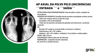 AP AXIAL DA PELVE PELO (INCIDENCIAS
``ENTRADA ´´ e ``SAÍDA``
ESTRUTURAS MAIS DEMONSTRADAS: Vista do púbis e ísquio, avaliação de
traumatismo.
POSIÇÃO DO PACIENTE: Decúbito dorsal, paciente centralizado na linha central.
Pelve sem rotação, bracos ao lado do corpo.
Centralizar o RC no RI projetado.
Pode não ser possível a proteção das gônadas sem obscurecer a anatomia
essencial.
RC:
Entrada: 40º caudal ao nível das EIAS, em homens e mulheres
Saída:homens: 20° a 35° cefálico
Mulheres : 30° a 45° cefálico , incidindo 3- 5cm inferior a sínfise púbica.
DFOFI: 100 -110 cm.
COLIMAÇÃO: Colimar toda área de interesse.
RESPIRAÇÃO : suspender durante exposição
RI: 23 X 43 cm sentido Vertical
 