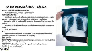 PA EM ORTOSTÁTICA – BÁSICA
ESTRUTURAS MAIS DEMONSTRADAS:
Pulmões, traqueia, coração e grandes vasos.
POSICIONAMENTO:
Em pé, com queixos elevados, com as mãos sobre os quadris com a região
palmar voltado para fora e com ombros para frente e abaixados.
Centralizar o RC na região de T7, o topo do filme deve ficar 5cm acima dos
ombros,
centralizar o tórax bilateralmente em relação as bordas do RI em margens
iguais,
tórax sem rotação.
RC:
Perpendicular direcionado a T7 ou 18 a 20 cm a vértebra proeminente
(também é próximo do nível inferior da escapula).
DFR: 180 cm.
COLIMAÇÃO: na borda superior da vertebra proeminente, nas laterais, junto as
bordas cutâneas do lado do tórax.
RESPIRAÇÃO: Exposição ao final da segunda inspiração profunda.
RI: 35 X 43 cm sentido L ou T
 