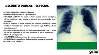 DECÚBITO DORSAL – ESPECIAL
ESTRUTURAS MAIS DEMONSTRADAS:
Pulmões, traqueia, coração e grandes vasos.
POSICIONAMENTO: Na maca ou leito quando houver condições,
elevar a cabeceira para colocar o paciente em uma posição semi-
ortostática.
Colocar o chassi na parte posterior do paciente, centralizar a linha
média do filme com a do paciente e manter o topo do filme a 5 cm
acima do ombro.
RC: Direcionado ao nível de T7, com angulação podálica de 5°, a fim
de evitar a superposição das clavículas sobre os ápices pulmonares.
DFR: 180 cm se possível.
COLIMAÇÃO: Colimar as áreas dos campos pulmonares.
RESPIRAÇÃO: Exposição ao final da segunda inspiração profunda.
RI: 35 X 43 cm sentido T
 