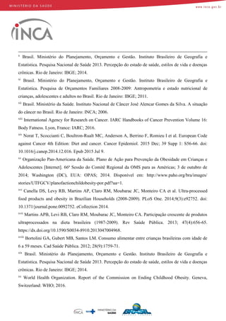 x
Brasil. Ministério do Planejamento, Orçamento e Gestão. Instituto Brasileiro de Geografia e
Estatística. Pesquisa Nacional de Saúde 2013. Percepção do estado de saúde, estilos de vida e doenças
crônicas. Rio de Janeiro: IBGE; 2014.
xi
Brasil. Ministério do Planejamento, Orçamento e Gestão. Instituto Brasileiro de Geografia e
Estatística. Pesquisa de Orçamentos Familiares 2008-2009: Antropometria e estado nutricional de
crianças, adolescentes e adultos no Brasil. Rio de Janeiro: IBGE; 2011.
xii
Brasil. Ministério da Saúde. Instituto Nacional de Câncer José Alencar Gomes da Silva. A situação
do câncer no Brasil. Rio de Janeiro: INCA; 2006.
xiii
International Agency for Research on Cancer. IARC Handbooks of Cancer Prevention Volume 16:
Body Fatness. Lyon, France: IARC; 2016.
xiv
Norat T, Scoccianti C, Boultron-Rualt MC, Anderson A, Berrino F, Romieu I et al. European Code
against Cancer 4th Edition: Diet and cancer. Cancer Epidemiol. 2015 Dec; 39 Supp 1: S56-66. doi:
10.1016/j.canep.2014.12.016. Epub 2015 Jul 9.
xv
Organização Pan-Americana da Saúde. Plano de Ação para Prevenção da Obesidade em Crianças e
Adolescentes [Internet]. 66ª Sessão do Comitê Regional da OMS para as Américas; 3 de outubro de
2014; Washington (DC), EUA: OPAS; 2014. Disponível em: http://www.paho.org/bra/images/
stories/UTFGCV/planofactionchildobesity-por.pdf?ua=1.
xvi
Canella DS, Levy RB, Martins AP, Claro RM, Moubarac JC, Monteiro CA et al. Ultra-processed
food products and obesity in Brazilian Households (2008-2009). PLoS One. 2014;9(3):e92752. doi:
10.1371/journal.pone.0092752. eCollection 2014.
xvii
Martins APB, Levi RB, Claro RM, Moubarac JC, Monteiro CA. Participação crescente de produtos
ultraprocessados na dieta brasileira (1987-2009). Rev Saúde Pública. 2013; 47(4):656-65.
https://dx.doi.org/10.1590/S0034-8910.2013047004968.
xviii
Bortolini GA, Gubert MB, Santos LM. Consumo alimentar entre crianças brasileiras com idade de
6 a 59 meses. Cad Saúde Pública. 2012; 28(9):1759-71.
xix
Brasil. Ministério do Planejamento, Orçamento e Gestão. Instituto Brasileiro de Geografia e
Estatística. Pesquisa Nacional de Saúde 2013. Percepção do estado de saúde, estilos de vida e doenças
crônicas. Rio de Janeiro: IBGE; 2014.
xx
World Health Organization. Report of the Commission on Ending Childhood Obesity. Geneva,
Switzerland: WHO; 2016.
 