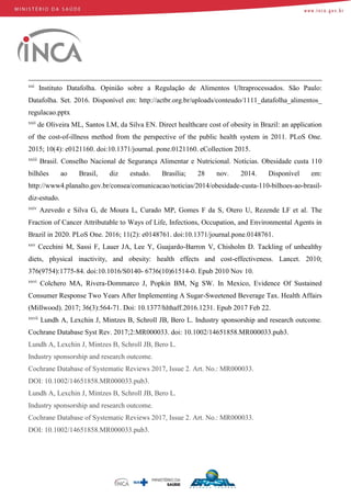 xxi
Instituto Datafolha. Opinião sobre a Regulação de Alimentos Ultraprocessados. São Paulo:
Datafolha. Set. 2016. Disponível em: http://actbr.org.br/uploads/conteudo/1111_datafolha_alimentos_
regulacao.pptx
xxii
de Oliveira ML, Santos LM, da Silva EN. Direct healthcare cost of obesity in Brazil: an application
of the cost-of-illness method from the perspective of the public health system in 2011. PLoS One.
2015; 10(4): e0121160. doi:10.1371/journal. pone.0121160. eCollection 2015.
xxiii
Brasil. Conselho Nacional de Segurança Alimentar e Nutricional. Notícias. Obesidade custa 110
bilhões ao Brasil, diz estudo. Brasília; 28 nov. 2014. Disponível em:
http://www4.planalto.gov.br/consea/comunicacao/noticias/2014/obesidade-custa-110-bilhoes-ao-brasil-
diz-estudo.
xxiv
Azevedo e Silva G, de Moura L, Curado MP, Gomes F da S, Otero U, Rezende LF et al. The
Fraction of Cancer Attributable to Ways of Life, Infections, Occupation, and Environmental Agents in
Brazil in 2020. PLoS One. 2016; 11(2): e0148761. doi:10.1371/journal.pone.0148761.
xxv
Cecchini M, Sassi F, Lauer JA, Lee Y, Guajardo-Barron V, Chisholm D. Tackling of unhealthy
diets, physical inactivity, and obesity: health effects and cost-effectiveness. Lancet. 2010;
376(9754):1775-84. doi:10.1016/S0140- 6736(10)61514-0. Epub 2010 Nov 10.
xxvi
Colchero MA, Rivera-Dommarco J, Popkin BM, Ng SW. In Mexico, Evidence Of Sustained
Consumer Response Two Years After Implementing A Sugar-Sweetened Beverage Tax. Health Affairs
(Millwood). 2017; 36(3):564-71. Doi: 10.1377/hlthaff.2016.1231. Epub 2017 Feb 22.
xxvii
Lundh A, Lexchin J, Mintzes B, Schroll JB, Bero L. Industry sponsorship and research outcome.
Cochrane Database Syst Rev. 2017;2:MR000033. doi: 10.1002/14651858.MR000033.pub3.
Lundh A, Lexchin J, Mintzes B, Schroll JB, Bero L.
Industry sponsorship and research outcome.
Cochrane Database of Systematic Reviews 2017, Issue 2. Art. No.: MR000033.
DOI: 10.1002/14651858.MR000033.pub3.
Lundh A, Lexchin J, Mintzes B, Schroll JB, Bero L.
Industry sponsorship and research outcome.
Cochrane Database of Systematic Reviews 2017, Issue 2. Art. No.: MR000033.
DOI: 10.1002/14651858.MR000033.pub3.
 
