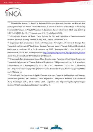 xxviii
Mandrioli D, Kearns CE, Bero LA. Relationship between Research Outcomes and Risk of Bias,
Study Sponsorship, and Author Financial Conflicts of Interest in Reviews of the Effects of Artificially
Sweetened Beverages on Weight Outcomes: A Systematic Review of Reviews. PLoS One. 2016 Sep
8;11(9):e0162198. doi: 10.1371/journal.pone.0162198. eCollection 2016.
xxix
Organização Mundial da Saúde. Fiscal Policies for Diet and Prevention of Noncommunicable
Diseases. Technical Meeting Report 5–6 May 2015, Geneva, Switzerland. 2016.
xxx
Organização Pan-Americana da Saúde. Estratégia para a Prevenção e o Controle de Doenças Não
Transmissíveis [Internet]. 28ª Conferência Sanitária Pan-Americana, 64ª Sessão do Comitê Regional da
OMS para as Américas; 17 a 21 de setembro de 2012; Washington (DC), EUA: OPAS; 2012
(Documento CSP28/9, Rev. 1). Disponível em: http://new.paho.org/hq/index.php?option=com_docman
&task=doc_download&gid=18702&Itemid=270&lang=pt.
xxxi
Organização Pan-Americana da Saúde. Plano de Ação para a Prevenção e Controle de Doenças não
Transmissíveis [Internet]. 65ª Sessão do Comitê Regional da OMS para as Américas; 30 de setembro a
4 de outubro de 2013; Washington (DC), EUA: OPAS; 2013 (Documento CD52/7, Rev. 1). Disponível
em: http://www2.paho.org/hq/index.php?option=com_docman&task=doc_download&gid=22782&Ite
mid=270&lang=pt.
xxxii
Organização Pan-Americana da Saúde. Plano de Ação para Prevenção da Obesidade em Crianças e
Adolescentes [Internet]. 66ª Sessão do Comitê Regional da OMS para as Américas; 3 de outubro de
2014; Washington (DC), EUA: OPAS; 2014. Disponível em: http://www.paho.org/bra/images/
stories/UTFGCV/planofactionchildobesity-por.pdf?ua=1.
 