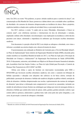 tema. Em 2016, no evento “Nós podemos, eu posso: atitudes saudáveis para o controle do câncer”, em
comemoração ao Dia Mundial do Câncer, promoveu o debate aberto com a sociedade sobre o problema
da obesidade e do consumo de alimentos ultraprocessados na incidência de câncer. Bem a propósito,
explicitou também a relação entre a prática de atividade física e a prevenção da doença.
Em 2017, realizou o evento “A saúde está na mesa: Obesidade, Alimentação e Câncer no
contexto atual”, com referências nacionais e internacionais da área de alimentação e nutrição,
ampliando o debate sobre obesidade e má alimentação e suas implicações na incidência e sobrevida dos
pacientes com câncer, salientando a importância de ambientes que favoreçam escolhas alimentares
saudáveis.
Este documento é a posição oficial do INCA em relação ao sobrepeso e obesidade, com vistas a
informar a sociedade sua estreita relação com o desenvolvimento do câncer.
O posicionamento esta embasado no Relatório da Comissão para o Fim da Obesidade Infantili
,
no Plano de Implementaçãoii
deste relatório da Organização Mundial de Saúde (OMS), discutido pelos
estados membros na Assembleia Mundial da Saúde em 2017, e no Plano de Ação para a Prevenção da
Obesidade em Crianças e Adolescentesiii
da Organização Pan-Americana de Saúde (OPAS/OMS,
2014). O documento, outrossim, está alinhado aos Objetivos do Desenvolvimento Sustentável adotados
pela Assembleia Geral das Nações Unidas e ao Plano de Ação Global para Prevenção e Controle de
Doenças Não-Transmissíveis (2013-2020)iv
da OMS.
Afirma com ênfase o apoio do Instituto em intervenções recomendadas pela OMS e
OPAS/OMS que favorecem escolhas alimentares saudáveis, tais como: o aumento da tributação de
bebidas açucaradas e adoçadas com adoçantes não calóricos ou de baixa caloria; restrição da
publicidade e promoção de alimentos e bebidas não saudáveis dirigidas ao público infantil; restrição da
oferta de alimentos e bebidas ultraprocessados nas escolas e aprimoramento das normas de rotulagem
de alimentos1
para deixar a informação mais compreensível e acessível ao consumidor, incluindo um
modelo de advertências textuais frontais nas embalagens que indique por meio de mensagens diretas os
alimentos e bebidas que contém altos teores de açúcar, sódio, gordura, gordura saturada e caloria e que
contém aditivos químicos, edulcorantes e gordura trans; tudo como parte das ações integradas, e, em
curso, de prevenção e controle do sobrepeso e obesidade.
11
Baseado nos critérios do Modelo de Perfil Nutricional da Organização Pan-Americana da Saúde (2016).
 