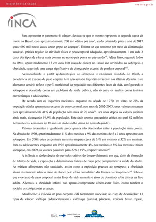 Para apresentar o panorama do câncer, destaca-se que o mesmo representa a segunda causa de
morte no Brasil, com aproximadamente 200 mil óbitos por anov
, sendo estimados para o ano de 2017
quase 600 mil novos casos desse grupo de doençasvi
. Estima-se que somente por meio da alimentação
saudável, prática regular de atividade física e peso corporal adequado, aproximadamente 1 em cada 3
casos dos tipos de câncer mais comuns no nosso país possa ser prevenidovii
. Além disso, segundo dados
da OMS, aproximadamente 13 em cada 100 casos de câncer no Brasil são atribuídos ao sobrepeso e
obesidade, sugerindo uma carga significativa de doença pelo excesso de gordura corporalviii
.
Acompanhando o perfil epidemiológico de sobrepeso e obesidade mundial, no Brasil, a
prevalência de excesso de peso corporal tem apresentado trajetória crescente nas últimas décadas. Este
alarmante cenário reflete o perfil nutricional da população nas diferentes fases da vida, configurando o
sobrepeso e obesidade como um problema de saúde pública, não só entre os adultos como também
entre crianças e adolescentes.
De acordo com os inquéritos nacionais, enquanto na década de 1970, em torno de 24% da
população adulta apresentava excesso de peso corporal, nos anos de 2002-2003, esses valores passaram
para aproximadamente 41% da população com mais de 20 anosix
. Dez anos depois os valores subiram
ainda mais, alcançando 56,9% da população. Este dado aponta um cenário crítico, no qual 82 milhões
de brasileiros, com mais de 18 anos de idade, estão acima do peso adequadox
.
Valores crescentes e igualmente preocupantes são observados entre a população mais jovem.
Na década de 1970, aproximadamente 11% dos meninos e 9% das meninas de 5 a 9 anos apresentavam
sobrepeso. Em 2009, estes percentuais aumentaram para cerca de 35% em meninos e 32% em meninas.
Para os adolescentes, enquanto em 1975 aproximadamente 4% dos meninos e 8% das meninas tinham
sobrepeso, em 2009, os valores passaram para 22% e 19%, respectivamentexi
.
A infância e adolescência são períodos críticos do desenvolvimento em que, além da formação
de hábitos de vida, a exposição a determinados fatores de risco pode comprometer a saúde do adulto.
As práticas alimentares não saudáveis, assim como a exposição precoce ao sobrepeso e obesidade
atuam diretamente sobre o risco de câncer pelo efeito cumulativo dos fatores carcinogênicosxii
. Sabe-se
que o excesso de peso corporal nestas fases da vida aumenta o risco de obesidade e/ou câncer na fase
adulta. Ademais, a obesidade infantil não apenas compromete o bem-estar físico, como também o
social e psicológico das crianças.
Atualmente, o excesso de peso corporal está fortemente associado ao risco de desenvolver 13
tipos de câncer: esôfago (adenocarcinoma), estômago (cárdia), pâncreas, vesícula biliar, fígado,
 