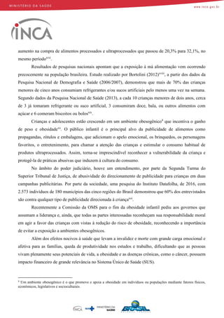 aumento na compra de alimentos processados e ultraprocessados que passou de 20,3% para 32,1%, no
mesmo períodoxvii
.
Resultados de pesquisas nacionais apontam que a exposição à má alimentação vem ocorrendo
precocemente na população brasileira. Estudo realizado por Bortolini (2012)xviii
, a partir dos dados da
Pesquisa Nacional de Demografia e Saúde (2006/2007), demonstrou que mais de 70% das crianças
menores de cinco anos consumiam refrigerantes e/ou sucos artificiais pelo menos uma vez na semana.
Segundo dados da Pesquisa Nacional de Saúde (2013), a cada 10 crianças menores de dois anos, cerca
de 3 já tomaram refrigerante ou suco artificial, 3 consumiram doce, bala, ou outros alimentos com
açúcar e 6 comeram biscoitos ou bolosxix
.
Crianças e adolescentes estão crescendo em um ambiente obesogênico4
que incentiva o ganho
de peso e obesidadexx
. O público infantil é o principal alvo da publicidade de alimentos como
propagandas, rótulos e embalagens, que adicionam o apelo emocional, os brinquedos, os personagens
favoritos, o entretenimento, para chamar a atenção das crianças e estimular o consumo habitual de
produtos ultraprocessados. Assim, torna-se imprescindível reconhecer a vulnerabilidade da criança e
protegê-la de práticas abusivas que induzem à cultura do consumo.
No âmbito do poder judiciário, houve um entendimento, por parte da Segunda Turma do
Superior Tribunal de Justiça, de abusividade do direcionamento de publicidade para crianças em duas
campanhas publicitárias. Por parte da sociedade, uma pesquisa do Instituto Datafolha, de 2016, com
2.573 indivíduos de 180 municípios das cinco regiões do Brasil demonstrou que 60% dos entrevistados
são contra qualquer tipo de publicidade direcionada à criançaxxi
.
Recentemente a Comissão da OMS para o fim da obesidade infantil pediu aos governos que
assumam a liderança e, ainda, que todas as partes interessadas reconheçam sua responsabilidade moral
em agir a favor das crianças com vistas à redução do risco de obesidade, reconhecendo a importância
de evitar a exposição a ambientes obesogênicos.
Além dos efeitos nocivos à saúde que levam a invalidez e morte com grande carga emocional e
afetiva para as famílias, queda de produtividade nos estudos e trabalho, dificultando que as pessoas
vivam plenamente seus potenciais de vida, a obesidade e as doenças crônicas, como o câncer, possuem
impacto financeiro de grande relevância no Sistema Único de Saúde (SUS).
4
Um ambiente obesogênico é o que promove e apoia a obesidade em indivíduos ou populações mediante fatores físicos,
econômicos, legislativos e socioculturais.
 