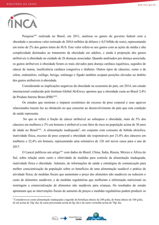 Pesquisaxxii
realizada no Brasil, em 2011, analisou os gastos do governo federal com a
obesidade e encontrou valor estimado de 269,6 milhões de dólares (~0,5 bilhão de reais), representando
em torno de 2% dos gastos totais do SUS. Este valor refere-se aos gastos com as ações de média e alta
complexidade destinados ao tratamento da obesidade em adultos, e ainda à proporção dos gastos
atribuíveis à obesidade no cuidado de 26 doenças associadas. Quando analisados por doença associada,
os gastos atribuíveis à obesidade foram os mais elevados para doença cardíaca isquêmica, seguidos de
câncer de mama, insuficiência cardíaca congestiva e diabetes. Outros tipos de cânceres, como o de
cólon, endométrio, esôfago, bexiga, estômago e fígado também ocupam posições elevadas no âmbito
dos gastos atribuíveis à obesidade.
Considerando as implicações negativas da obesidade na economia do país, em 2014, um estudo
internacional conduzido pelo Instituto Global McKinsey apontou que a obesidade custa ao Brasil 2,4%
do Produto Interno Bruto (PIB)xxiii
.
Os estudos que mostram o impacto econômico do excesso de peso corporal e seus agravos
relacionados trazem luz ao obstáculo no que concerne ao desenvolvimento do país que esta condição
de saúde representa.
No que se refere à fração de câncer atribuível ao sobrepeso e obesidade, mais de 5% dos
cânceres em mulheres e 2% em homens é atribuível a este fator de risco na população acima de 30 anos
de idade no Brasilxxiv
. A alimentação inadequada5
, em conjunto com consumo de bebida alcóolica,
inatividade física, excesso de peso corporal e obesidade são responsáveis por 21,0% dos cânceres em
mulheres e 22,4% em homens, representando uma estimativa de 126 mil novos casos para o ano de
2017.
O Lancet publicou um artigoxxv
com dados do Brasil, China, Índia, Rússia, México e África do
Sul, sobre relação entre custo e efetividade de medidas para controle da alimentação inadequada,
inatividade física e obesidade. Ademais, de informações de saúde e estratégias de comunicação para
melhor conscientização da população sobre os benefícios de uma alimentação saudável e prática de
atividade física; de medidas fiscais que aumentam o preço dos alimentos não saudáveis ou reduzem o
custo de alimentos saudáveis; e de medidas regulatórias que melhoram a informação nutricional ou
restringem a comercialização de alimentos não saudáveis para crianças. Os resultados do estudo
apontaram que as intervenções fiscais de aumento de preços e medidas regulatórias podem produzir os
5
Considerou-se como alimentação inadequada a ingestão de hortaliças abaixo de 240 g/dia, de frutas abaixo de 160 g/dia,
de sal acima de 10g/ dia, de carne processada acima de 0g/ dia e de carne vermelha acima de 70g/ dia
 