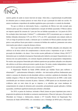 maiores ganhos de saúde no menor intervalo de tempo. Além disto, a regulamentação da publicidade
de alimentos para as crianças pareceu ser mais eficaz do que a promoção da saúde nas escolas. Os
autores ressaltaram a importância de medidas regulatórias para a prevenção e o controle da obesidade.
No que se referem às intervenções fiscais, a experiência do México tem sido exemplo para
inúmeros países que têm a intenção de implementar a taxação de bebidas açucaradas. O México adotou
um imposto especial de consumo de 1 peso por litro em bebidas açucaradas em 1 de janeiro de 2014.
Em avaliação desta intervenção, Colcheroxxvi
e colaboradores (2017) encontraram que as compras de
bebidas tributadas diminuíram 5,5% em 2014 e 9,7% em 2015, apresentando uma redução média de
7,6% ao longo do período de estudo, e destacam que os resultados do México podem encorajar outros
países a usar políticas fiscais para reduzir o consumo de bebidas não saudáveis, juntamente com outras
intervenções para reduzir a carga das doenças crônicas.
Fato é que intervenções fiscais que também incidam em bebidas adoçadas com adoçantes não
calóricos ou de baixa caloria são complementares a descrita acima e importantes no que se refere à
prevenção da obesidade e do câncer. Uma revisão recente publicada na Cochrane Library (2017)xxvii
demonstrou que os resultados de pesquisas financiadas pela indústria convergem frequentemente com o
interesse dos seus patrocinadores, em contraste daqueles produzidos por pesquisadores independentes.
Por muitos anos pesquisas financiadas pela indústria apontavam que produtos adoçados com adoçantes
não calóricos ou de baixa caloria preveniam o ganho de peso. No entato, estudos independentes e atuais
acerca do tema apontam ganho de peso com o consumo desses produtosxxviii
.
A Organização Mundial da Saúde (OMS) defende que medidas fiscais para melhorar a
alimentaçãoxxix
- particularmente tributação e subsídios - são intervenções políticas fundamentais para
reduzir o consumo de alimentos de alta densidade calórica e controlar a epidemia da obesidade. Estas
medidas integram o Plano de Ação Global para Doenças Não-Transmissíveis da OMS e estão sendo
consideradas por um número crescente de países. Ademais, a OMS aponta em seu documento que há
evidências cada vez mais claras de que os impostos e os subsídios que visam mudanças de
comportamento de compra de alimentos pelo consumidor, principalmente quando aplicados a bebidas
açucaradas, contribuem significativamente para enfrentar a obesidade.
Em 2014, os países da Américas, incluindo o Brasil, deram um passo importante para conter a
progressão da epidemia da obesidade ao assinarem unanimemente o Plano de Ação para a Prevenção da
Obesidade em Crianças e Adolescentes, durante o 53º Conselho Diretor da Organização Pan-
Americana da Saúde (OPAS/OMS), em consonância com a Estratégia da OPAS para a Prevenção e
 