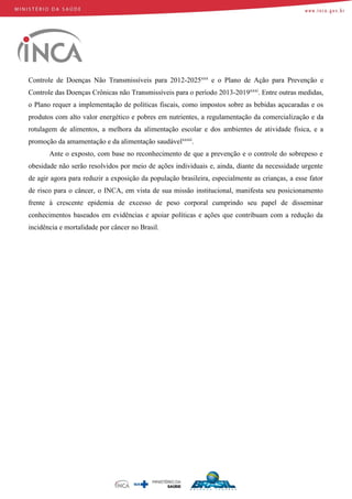 Controle de Doenças Não Transmissíveis para 2012-2025xxx
e o Plano de Ação para Prevenção e
Controle das Doenças Crônicas não Transmissíveis para o período 2013-2019xxxi
. Entre outras medidas,
o Plano requer a implementação de políticas fiscais, como impostos sobre as bebidas açucaradas e os
produtos com alto valor energético e pobres em nutrientes, a regulamentação da comercialização e da
rotulagem de alimentos, a melhora da alimentação escolar e dos ambientes de atividade física, e a
promoção da amamentação e da alimentação saudávelxxxii
.
Ante o exposto, com base no reconhecimento de que a prevenção e o controle do sobrepeso e
obesidade não serão resolvidos por meio de ações individuais e, ainda, diante da necessidade urgente
de agir agora para reduzir a exposição da população brasileira, especialmente as crianças, a esse fator
de risco para o câncer, o INCA, em vista de sua missão institucional, manifesta seu posicionamento
frente à crescente epidemia de excesso de peso corporal cumprindo seu papel de disseminar
conhecimentos baseados em evidências e apoiar políticas e ações que contribuam com a redução da
incidência e mortalidade por câncer no Brasil.
 
