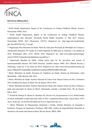 Referências Bibliográficas
i
World Health Organization. Report of the Commission on Ending Childhood Obesity. Geneva,
Switzerland: WHO; 2016.
ii
World Health Organization. Report of the Commission on Ending Childhood Obesity:
implementation plan [Internet]. Seventieth World Health Assembly; 27 Mar 2017; Geneva,
Switzerland: WHO; 2017 (Documento A70/31). Disponível em: http://apps.who.int/gb/ebwha/
pdf_files/WHA70/A70_31-en.pdf.
iii
Organização Pan-Americana da Saúde. Plano de Ação para Prevenção da Obesidade em Crianças e
Adolescentes [Internet]. 66ª Sessão do Comitê Regional da OMS para as Américas; 3 de outubro de
2014; Washington (DC), EUA: OPAS; 2014. Disponível em: http://www.paho.org/bra/images/
stories/UTFGCV/planofactionchildobesity-por.pdf?ua=1.
iv
Organização Mundial da Saúde. Global action plan for the prevention and control of
noncommunicable diseases 2013-2020 [Internet]. Genebra (Suíça): OMS; 2013 (Minuta Revista e
Atualizada, versão de 15 de março de 2013). Disponível em: http://www.who.int/cardiovascular_dis
eases/15March2013UpdatedRevisedDraftActionPlanAPPROVEDBYADG.pdf.
v
Brasil. Ministério da Saúde. Secretaria de Vigilância em Saúde. Sistema de Informações sobre
Mortalidade – SIM. Brasília: MS; 2014.
vi
Brasil. Ministério da Saúde. Instituto Nacional de Câncer José Alencar Gomes da Silva. Estimativa
2016: incidência de câncer no Brasil. Rio de Janeiro: INCA; 2015.
vii
Brasil. Ministério da Saúde. Instituto Nacional de Câncer José Alencar Gomes da Silva. Políticas e
ações para prevenção de câncer no Brasil: alimentação, nutrição e atividade física. Rio de Janeiro:
INCA; 2012.
viii
Arnold M, Pandeya N, Byrnes G, Renehan AG, Stevens GA, Soerjomataram I et al. Global burden
of cancer attributable to high body-mass index in 2012: a population-based study. Lancet Oncol. 2015;
16(1): 36-46. doi: 10.1016/S1470-2045(14)71123-4. Epub 2014 Nov 26.
ix
Brasil. Ministério do Planejamento, Orçamento e Gestão. Instituto Brasileiro de Geografia e
Estatística. Pesquisa de Orçamentos Familiares 2002-2003: Análise da disponibilidade domiciliar de
alimentos e do estado nutricional no Brasil. Rio de Janeiro: IBGE; 2004.
 