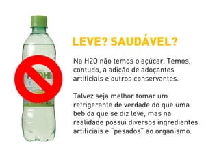 Na H2O não temos o açúcar. Temos,
contudo, a adição de adoçantes
artificiais e outros conservantes.
Talvez seja melhor tomar um
refrigerante de verdade do que uma
bebida que se diz leve, mas na
realidade possui diversos ingredientes
artificiais e “pesados” ao organismo.
LEVE? SAUDÁVEL?
 