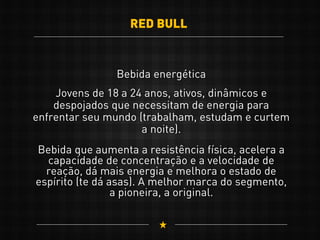 RED BULL
Bebida energética
Jovens de 18 a 24 anos, ativos, dinâmicos e
despojados que necessitam de energia para
enfrentar seu mundo (trabalham, estudam e curtem
a noite).
Bebida que aumenta a resistência física, acelera a
capacidade de concentração e a velocidade de
reação, dá mais energia e melhora o estado de
espírito (te dá asas). A melhor marca do segmento,
a pioneira, a original.
 